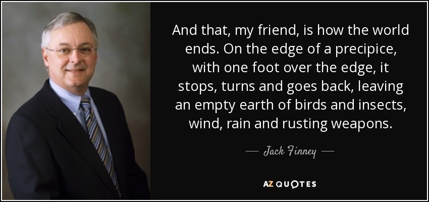 Y así, amigo mío, es como se acaba el mundo. Al borde de un precipicio, con un pie sobre el borde, se detiene, gira y regresa, dejando una tierra vacía de pájaros e insectos, viento, lluvia y armas oxidadas. - Jack Finney