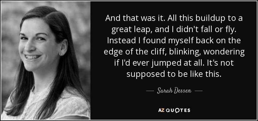 And that was it. All this buildup to a great leap, and I didn't fall or fly. Instead I found myself back on the edge of the cliff, blinking, wondering if I'd ever jumped at all. It's not supposed to be like this. - Sarah Dessen