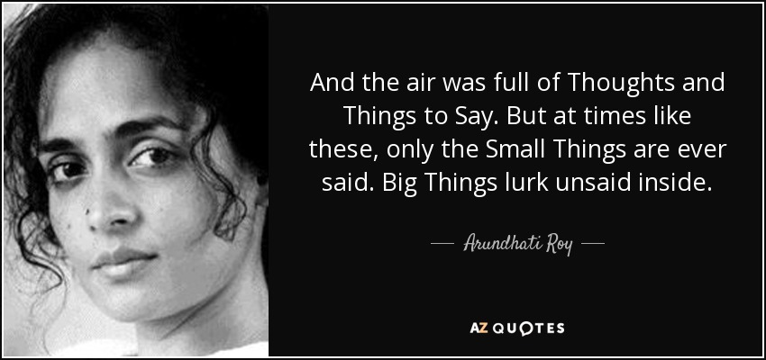 And the air was full of Thoughts and Things to Say. But at times like these, only the Small Things are ever said. Big Things lurk unsaid inside. - Arundhati Roy