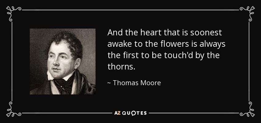 And the heart that is soonest awake to the flowers is always the first to be touch'd by the thorns. - Thomas Moore