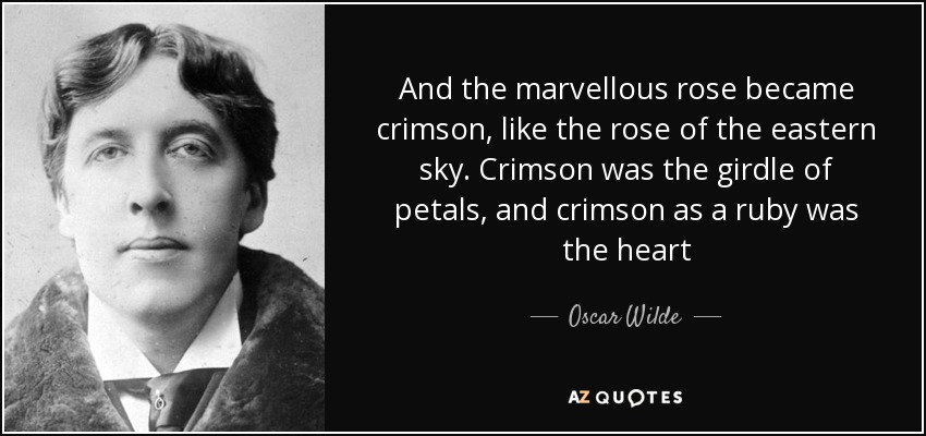 And the marvellous rose became crimson, like the rose of the eastern sky. Crimson was the girdle of petals, and crimson as a ruby was the heart - Oscar Wilde