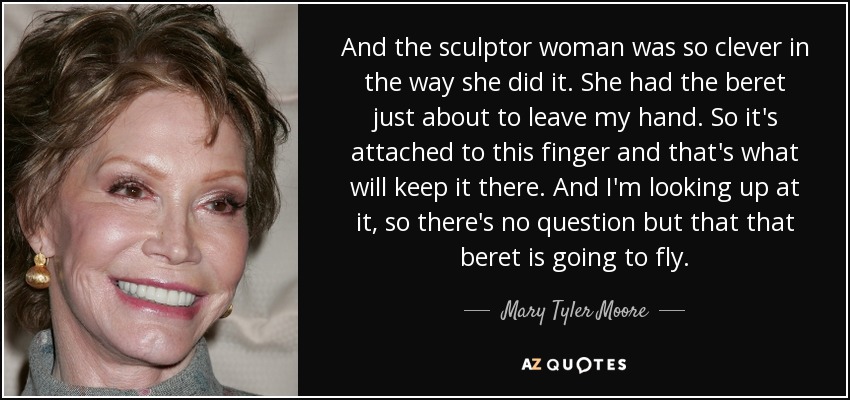 And the sculptor woman was so clever in the way she did it. She had the beret just about to leave my hand. So it's attached to this finger and that's what will keep it there. And I'm looking up at it, so there's no question but that that beret is going to fly. - Mary Tyler Moore