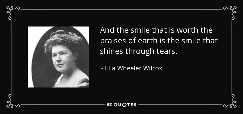 And the smile that is worth the praises of earth is the smile that shines through tears. - Ella Wheeler Wilcox