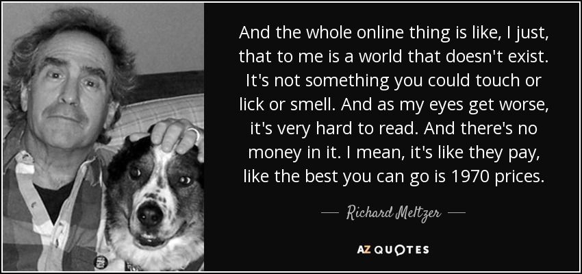 And the whole online thing is like, I just, that to me is a world that doesn't exist. It's not something you could touch or lick or smell. And as my eyes get worse, it's very hard to read. And there's no money in it. I mean, it's like they pay, like the best you can go is 1970 prices. - Richard Meltzer