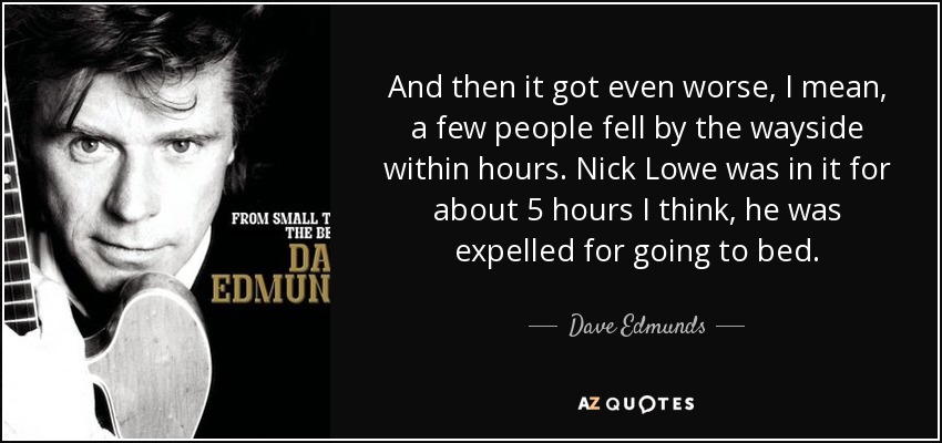 And then it got even worse, I mean, a few people fell by the wayside within hours. Nick Lowe was in it for about 5 hours I think, he was expelled for going to bed. - Dave Edmunds