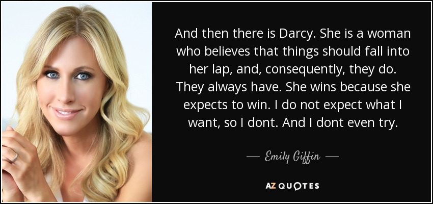 Y luego está Darcy. Ella es una mujer que cree que las cosas deben caer en su regazo, y, en consecuencia, lo hacen. Siempre lo han hecho. Ella gana porque espera ganar. Yo no espero lo que quiero, así que no lo hago. Y ni siquiera lo intento. - Emily Giffin