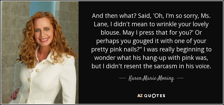 And then what? Said, 'Oh, I'm so sorry, Ms. Lane, I didn't mean to wrinkle your lovely blouse. May I press that for you?' Or perhaps you gouged it with one of your pretty pink nails?