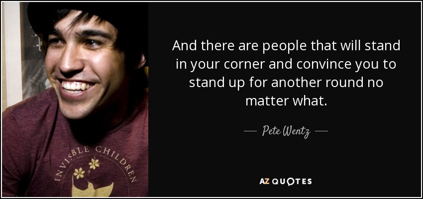 And there are people that will stand in your corner and convince you to stand up for another round no matter what. - Pete Wentz