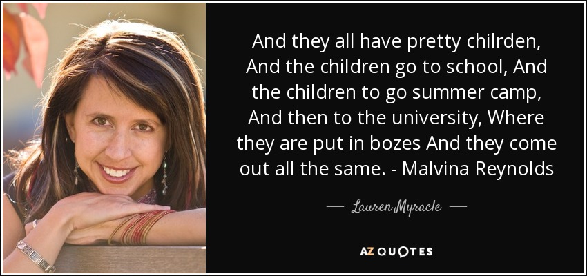 And they all have pretty chilrden, And the children go to school, Y los niños a ir campamento de verano, Y luego a la universidad, Donde los meten en bozes Y salen todos iguales. - Malvina Reynolds - Lauren Myracle