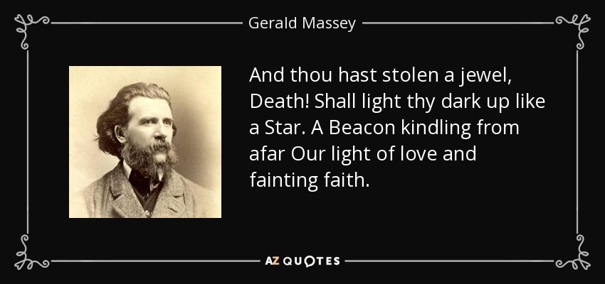 And thou hast stolen a jewel, Death! Shall light thy dark up like a Star. A Beacon kindling from afar Our light of love and fainting faith. - Gerald Massey