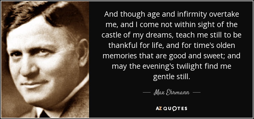 And though age and infirmity overtake me, and I come not within sight of the castle of my dreams, teach me still to be thankful for life, and for time's olden memories that are good and sweet; and may the evening's twilight find me gentle still. - Max Ehrmann