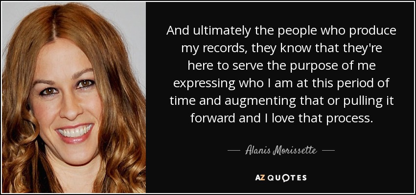 And ultimately the people who produce my records, they know that they're here to serve the purpose of me expressing who I am at this period of time and augmenting that or pulling it forward and I love that process. - Alanis Morissette