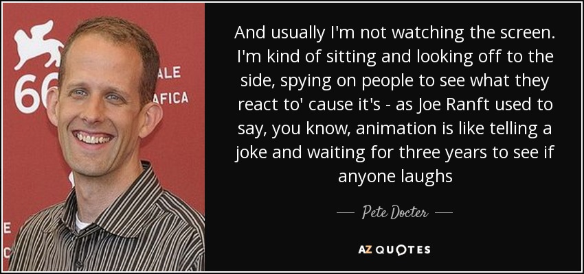 And usually I'm not watching the screen. I'm kind of sitting and looking off to the side, spying on people to see what they react to' cause it's - as Joe Ranft used to say, you know, animation is like telling a joke and waiting for three years to see if anyone laughs - Pete Docter