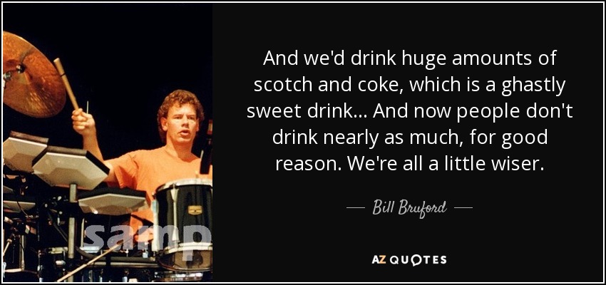 Y bebíamos grandes cantidades de whisky con cola, que es una bebida horriblemente dulce... Y ahora la gente no bebe tanto, por una buena razón. Todos somos un poco más sabios. - Bill Bruford