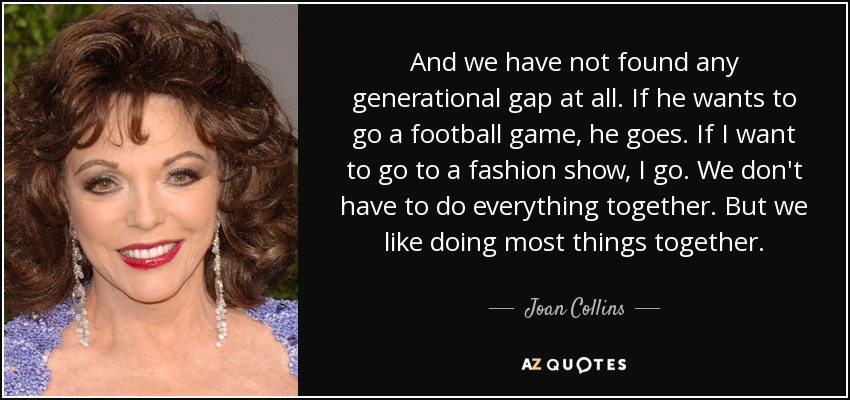 Y no hemos encontrado ninguna brecha generacional en absoluto. Si quiere ir a un partido de fútbol, va. Si yo quiero ir a un desfile de moda, voy. No tenemos que hacer todo juntos. Pero nos gusta hacer la mayoría de las cosas juntos. - Joan Collins