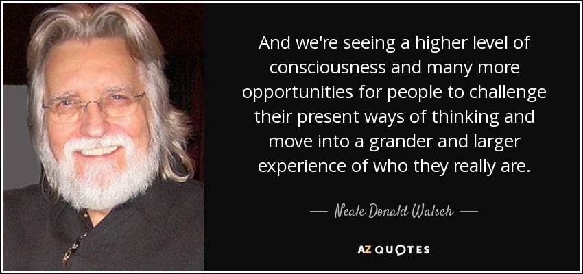 And we're seeing a higher level of consciousness and many more opportunities for people to challenge their present ways of thinking and move into a grander and larger experience of who they really are. - Neale Donald Walsch