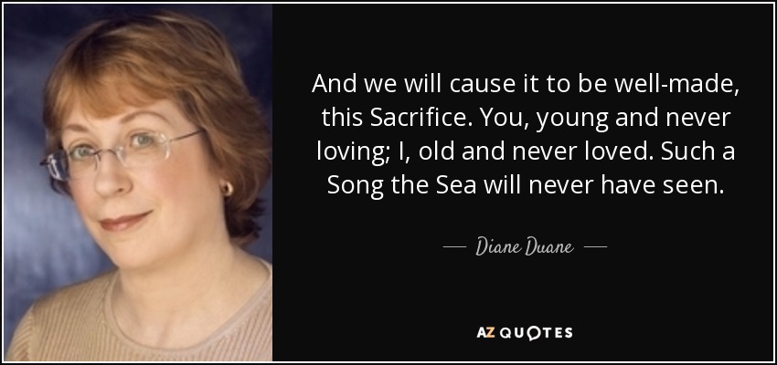 And we will cause it to be well-made, this Sacrifice. You, young and never loving; I, old and never loved. Such a Song the Sea will never have seen. - Diane Duane