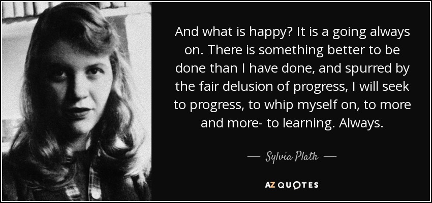 And what is happy? It is a going always on. There is something better to be done than I have done, and spurred by the fair delusion of progress, I will seek to progress, to whip myself on, to more and more- to learning. Always. - Sylvia Plath