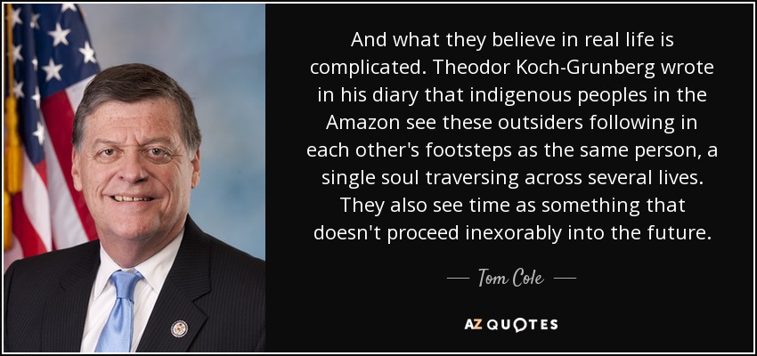 And what they believe in real life is complicated. Theodor Koch-Grunberg wrote in his diary that indigenous peoples in the Amazon see these outsiders following in each other's footsteps as the same person, a single soul traversing across several lives. They also see time as something that doesn't proceed inexorably into the future. - Tom Cole
