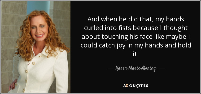 And when he did that, my hands curled into fists because I thought about touching his face like maybe I could catch joy in my hands and hold it. - Karen Marie Moning