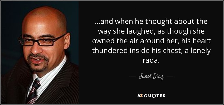 ...and when he thought about the way she laughed, as though she owned the air around her, his heart thundered inside his chest, a lonely rada. - Junot Diaz