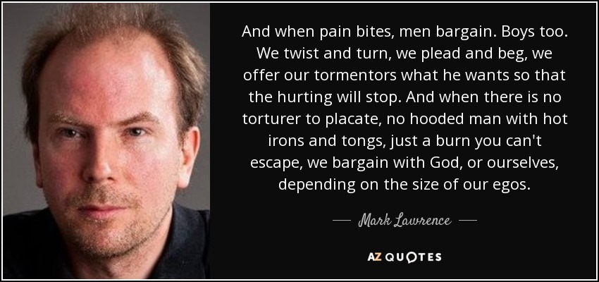 And when pain bites, men bargain. Boys too. We twist and turn, we plead and beg, we offer our tormentors what he wants so that the hurting will stop. And when there is no torturer to placate, no hooded man with hot irons and tongs, just a burn you can't escape, we bargain with God, or ourselves, depending on the size of our egos. - Mark Lawrence