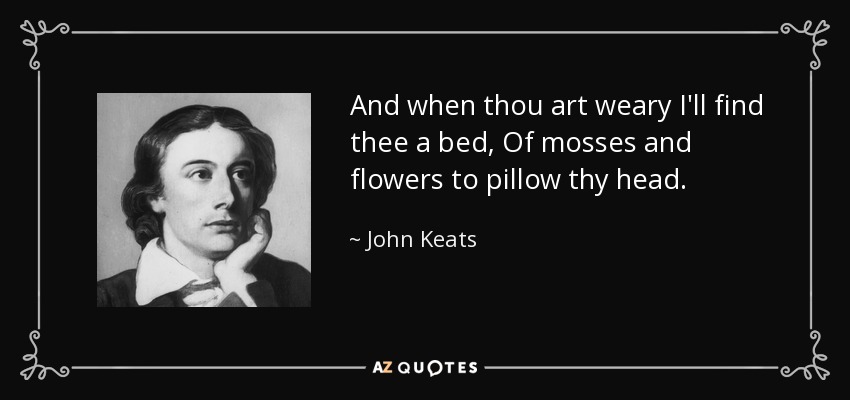 And when thou art weary I'll find thee a bed, Of mosses and flowers to pillow thy head. - John Keats