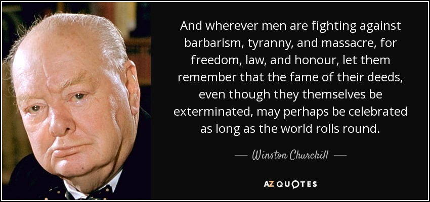 And wherever men are fighting against barbarism, tyranny, and massacre, for freedom, law, and honour, let them remember that the fame of their deeds, even though they themselves be exterminated, may perhaps be celebrated as long as the world rolls round. - Winston Churchill