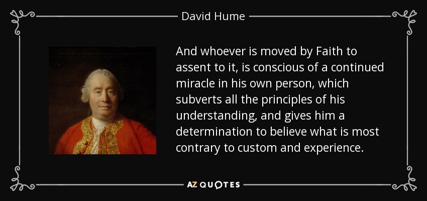 And whoever is moved by Faith to assent to it, is conscious of a continued miracle in his own person, which subverts all the principles of his understanding, and gives him a determination to believe what is most contrary to custom and experience. - David Hume