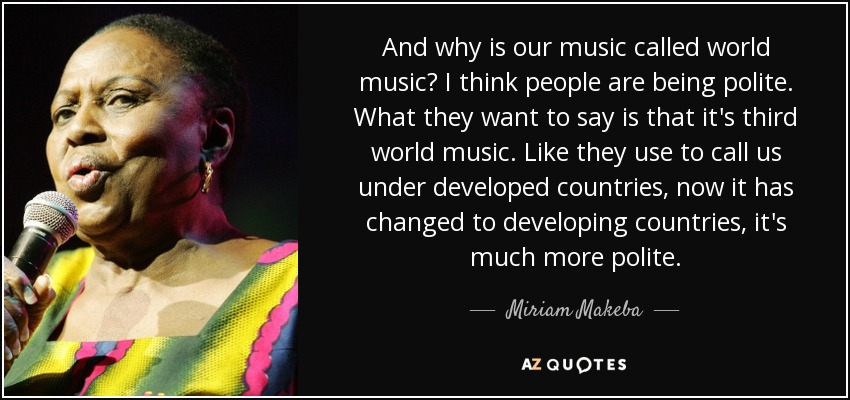 And why is our music called world music? I think people are being polite. What they want to say is that it's third world music. Like they use to call us under developed countries, now it has changed to developing countries, it's much more polite. - Miriam Makeba