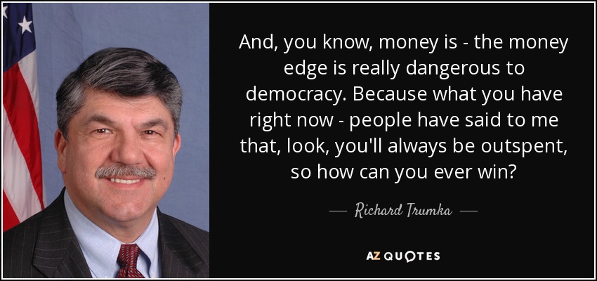 And, you know, money is - the money edge is really dangerous to democracy. Because what you have right now - people have said to me that, look, you'll always be outspent, so how can you ever win? - Richard Trumka