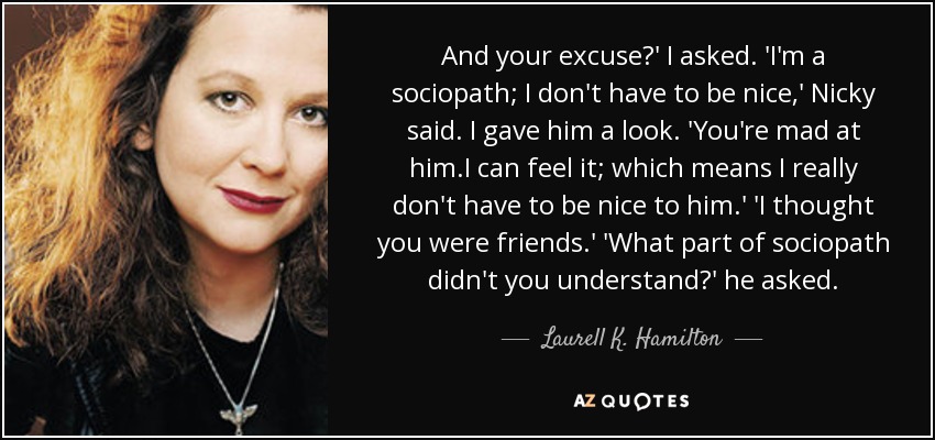 And your excuse?' I asked. 'I'm a sociopath; I don't have to be nice,' Nicky said. I gave him a look. 'You're mad at him.I can feel it; which means I really don't have to be nice to him.' 'I thought you were friends.' 'What part of sociopath didn't you understand?' he asked. - Laurell K. Hamilton