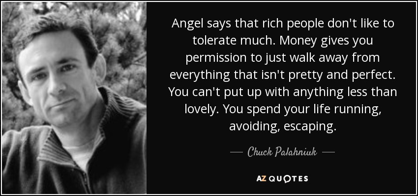 Angel says that rich people don't like to tolerate much. Money gives you permission to just walk away from everything that isn't pretty and perfect. You can't put up with anything less than lovely. You spend your life running, avoiding, escaping. - Chuck Palahniuk