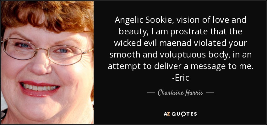 Angelic Sookie, vision of love and beauty, I am prostrate that the wicked evil maenad violated your smooth and voluptuous body, in an attempt to deliver a message to me. -Eric - Charlaine Harris