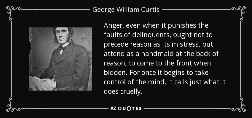 Anger, even when it punishes the faults of delinquents, ought not to precede reason as its mistress, but attend as a handmaid at the back of reason, to come to the front when bidden. For once it begins to take control of the mind, it calls just what it does cruelly. - George William Curtis