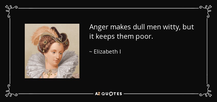 Anger makes dull men witty, but it keeps them poor. - Elizabeth I