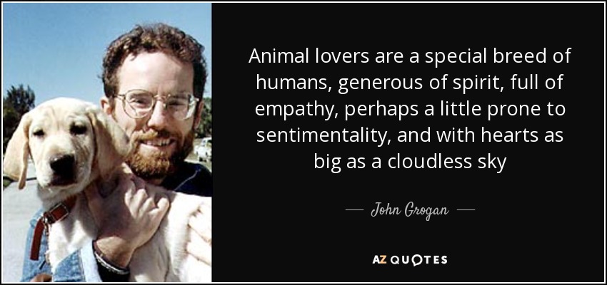 Animal lovers are a special breed of humans, generous of spirit, full of empathy, perhaps a little prone to sentimentality, and with hearts as big as a cloudless sky - John Grogan