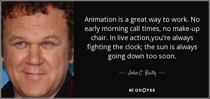 Animation is a great way to work. No early morning call times, no make-up chair. In live action ,you're always fighting the clock; the sun is always going down too soon. - John C. Reilly