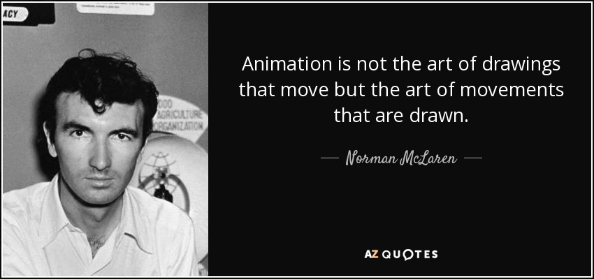 Animation is not the art of drawings that move but the art of movements that are drawn. - Norman McLaren