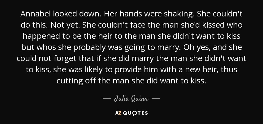 Annabel looked down. Her hands were shaking. She couldn't do this. Not yet. She couldn't face the man she'd kissed who happened to be the heir to the man she didn't want to kiss but whos she probably was going to marry. Oh yes, and she could not forget that if she did marry the man she didn't want to kiss, she was likely to provide him with a new heir, thus cutting off the man she did want to kiss. - Julia Quinn