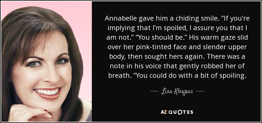 Annabelle le dedicó una sonrisa burlona. "Si estás insinuando que soy una malcriada, te aseguro que no lo soy". "Deberías serlo". La cálida mirada de Annabelle se deslizó por su rostro rosado y la esbelta parte superior de su cuerpo, y luego buscó de nuevo la suya. Había una nota en su voz que la dejó sin aliento. "Te vendría bien que te mimaran un poco. - Lisa Kleypas