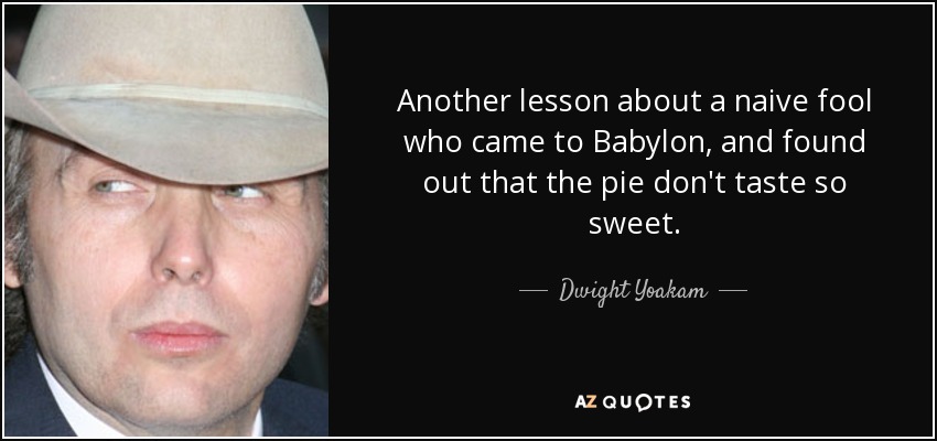 Another lesson about a naive fool who came to Babylon, and found out that the pie don't taste so sweet. - Dwight Yoakam