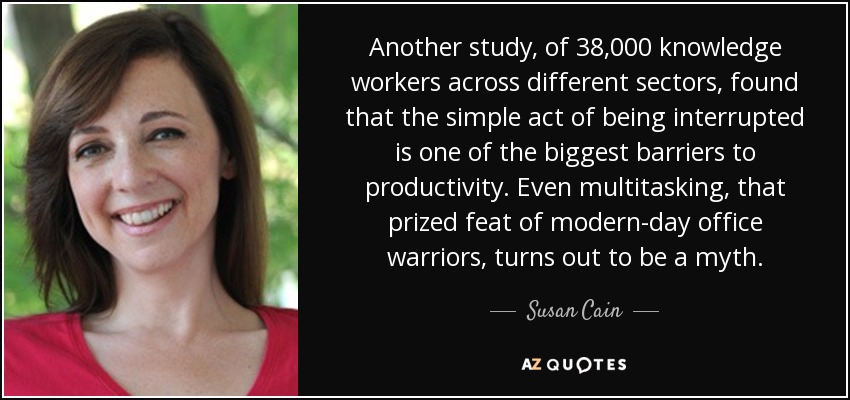 Another study, of 38,000 knowledge workers across different sectors, found that the simple act of being interrupted is one of the biggest barriers to productivity. Even multitasking, that prized feat of modern-day office warriors, turns out to be a myth. - Susan Cain