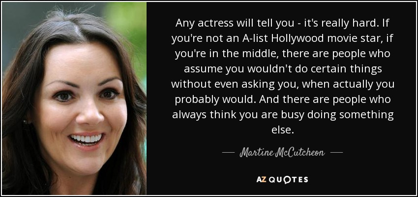 Any actress will tell you - it's really hard. If you're not an A-list Hollywood movie star, if you're in the middle, there are people who assume you wouldn't do certain things without even asking you, when actually you probably would. And there are people who always think you are busy doing something else. - Martine McCutcheon