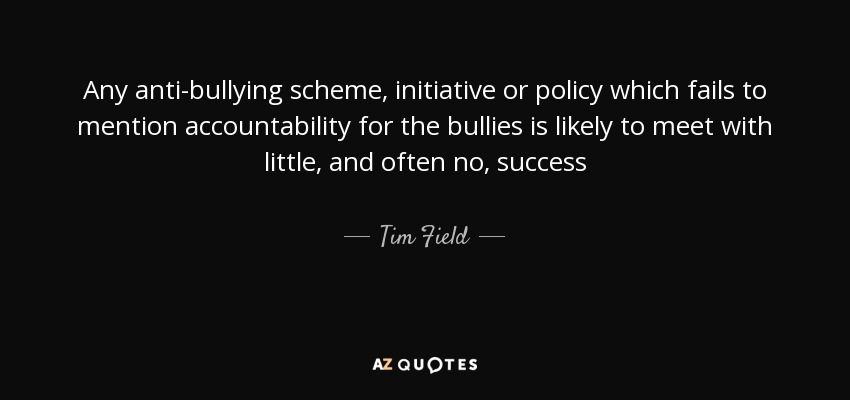 Any anti-bullying scheme, initiative or policy which fails to mention accountability for the bullies is likely to meet with little, and often no, success - Tim Field