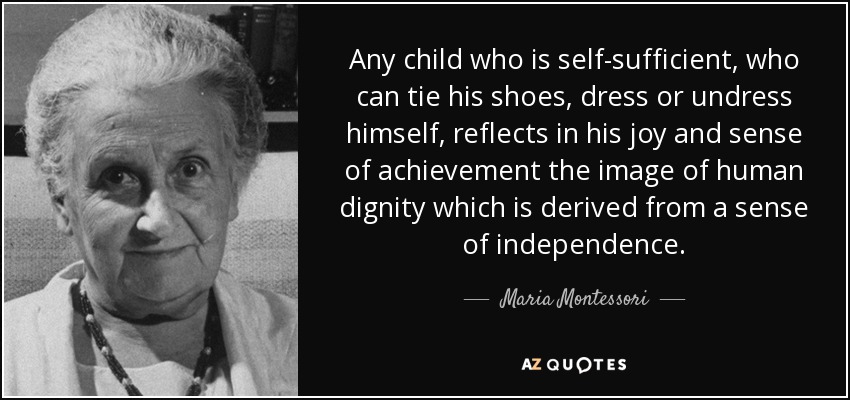 Any child who is self-sufficient, who can tie his shoes, dress or undress himself, reflects in his joy and sense of achievement the image of human dignity which is derived from a sense of independence. - Maria Montessori