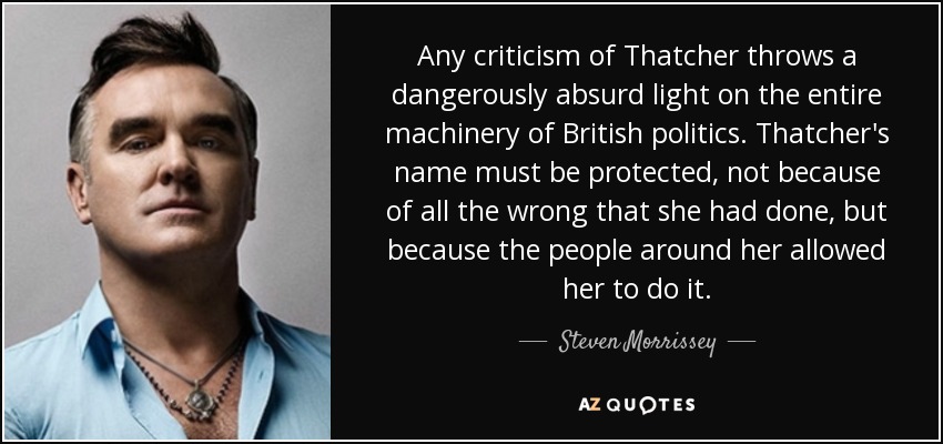 Any criticism of Thatcher throws a dangerously absurd light on the entire machinery of British politics. Thatcher's name must be protected, not because of all the wrong that she had done, but because the people around her allowed her to do it. - Steven Morrissey