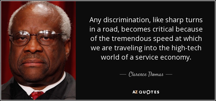 Any discrimination, like sharp turns in a road, becomes critical because of the tremendous speed at which we are traveling into the high-tech world of a service economy. - Clarence Thomas