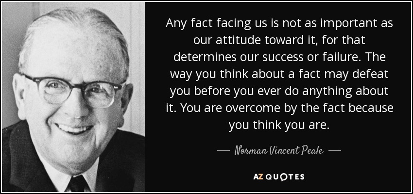 Any fact facing us is not as important as our attitude toward it, for that determines our success or failure. The way you think about a fact may defeat you before you ever do anything about it. You are overcome by the fact because you think you are. - Norman Vincent Peale