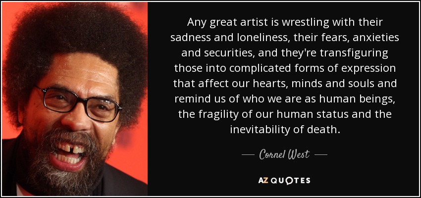 Any great artist is wrestling with their sadness and loneliness, their fears, anxieties and securities, and they're transfiguring those into complicated forms of expression that affect our hearts, minds and souls and remind us of who we are as human beings, the fragility of our human status and the inevitability of death. - Cornel West